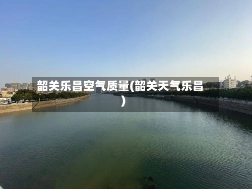 韶关乐昌空气质量(韶关天气乐昌)